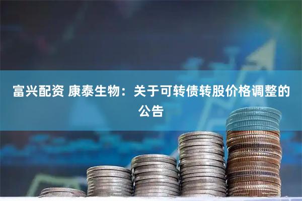 富兴配资 康泰生物：关于可转债转股价格调整的公告