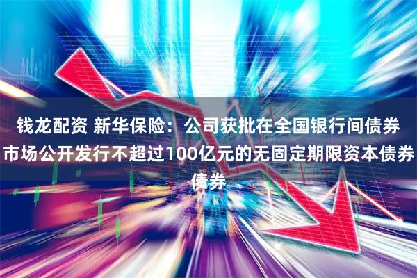 钱龙配资 新华保险：公司获批在全国银行间债券市场公开发行不超过100亿元的无固定期限资本债券