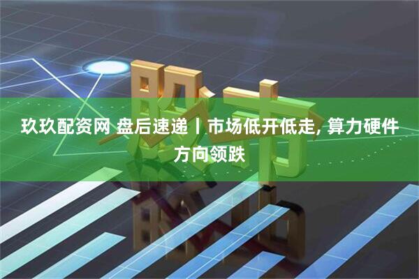 玖玖配资网 盘后速递丨市场低开低走, 算力硬件方向领跌