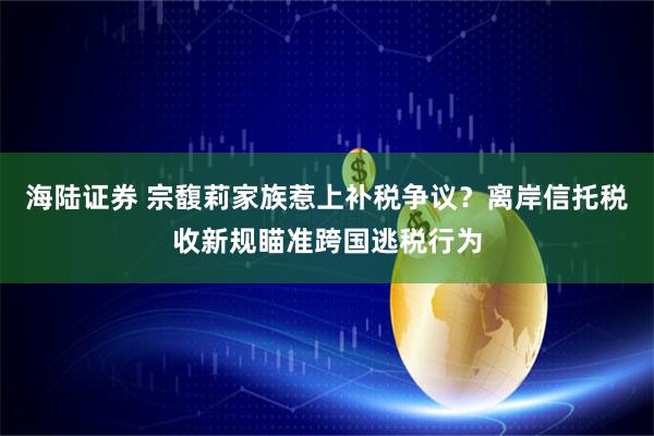 海陆证券 宗馥莉家族惹上补税争议？离岸信托税收新规瞄准跨国逃税行为