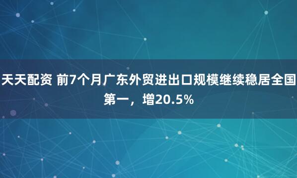 天天配资 前7个月广东外贸进出口规模继续稳居全国第一，增20.5%